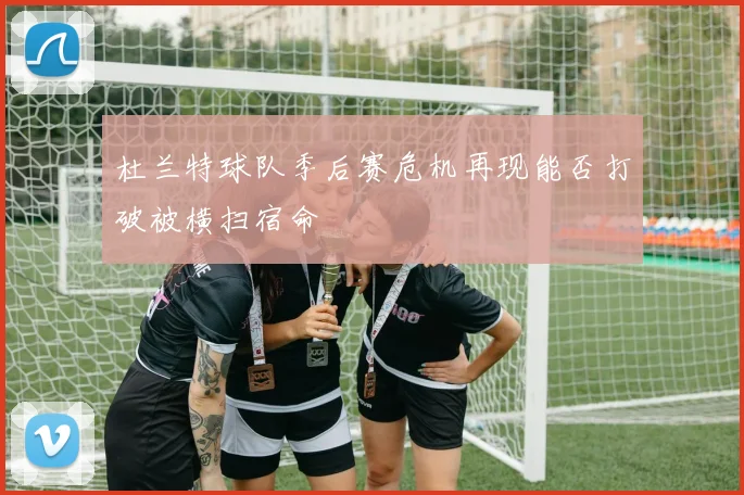 杜兰特球队季后赛危机再现能否打破被横扫宿命