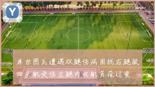 库尔图瓦遭遇双腿伤病困扰右腿股四头肌受伤左腿内收肌负荷过重