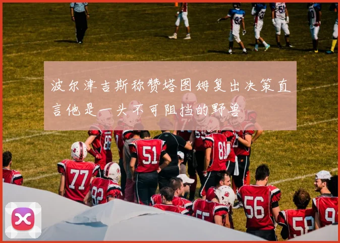 波尔津吉斯称赞塔图姆复出决策直言他是一头不可阻挡的野兽