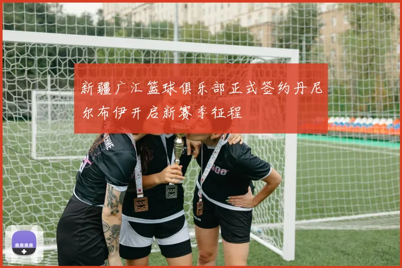 新疆广汇篮球俱乐部正式签约丹尼尔布伊开启新赛季征程