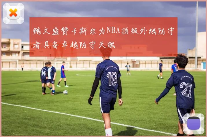 鲍文盛赞卡斯尔为NBA顶级外线防守者具备卓越防守天赋