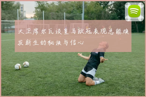 大卫席尔瓦谈皇马欧冠表现总能焕发新生的秘诀与信心
