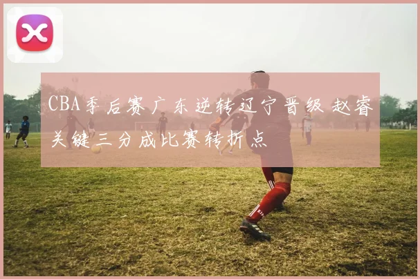CBA季后赛广东逆转辽宁晋级 赵睿关键三分成比赛转折点