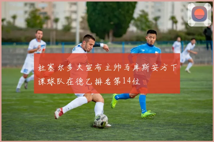 杜塞尔多夫宣布主帅马库斯安方下课球队在德乙排名第14位