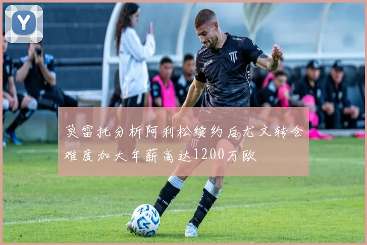 莫雷托分析阿利松续约后尤文转会难度加大年薪高达1200万欧