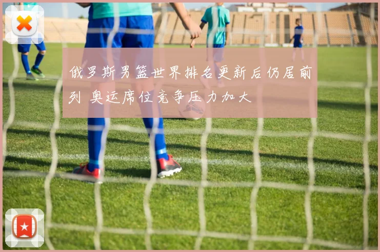 俄罗斯男篮世界排名更新后仍居前列 奥运席位竞争压力加大
