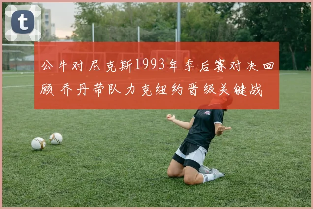 公牛对尼克斯1993年季后赛对决回顾 乔丹带队力克纽约晋级关键战