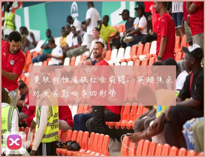 曼联利物浦双红会前瞻：英超焦点对决或影响争四形势
