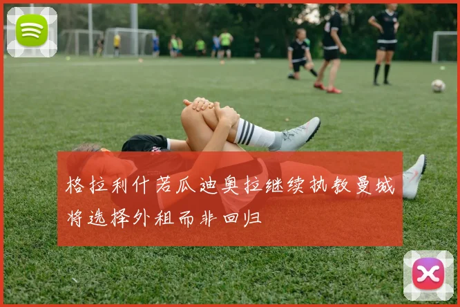 格拉利什若瓜迪奥拉继续执教曼城将选择外租而非回归