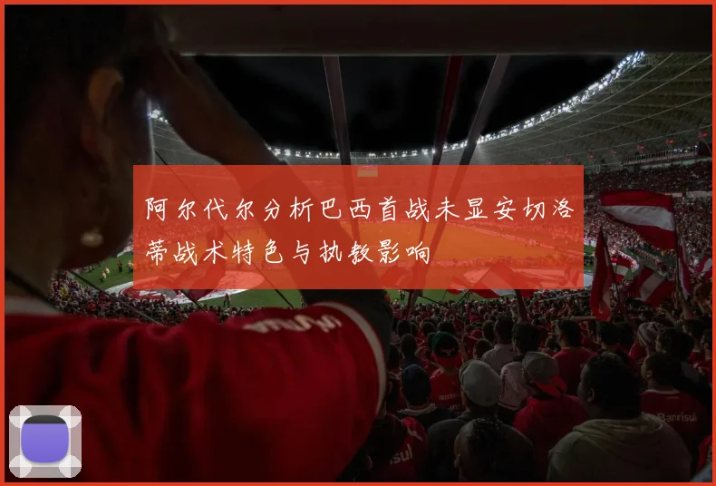 阿尔代尔分析巴西首战未显安切洛蒂战术特色与执教影响